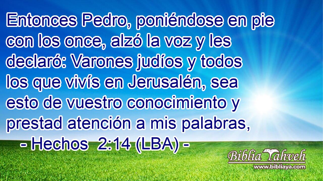 Entonces Pedro, poniéndose en pie con los once, alzó la voz y les declaró: Varones judíos y todos los que vivís en Jerusalén, sea esto de vuestro conocimiento y prestad atención a mis palabras,