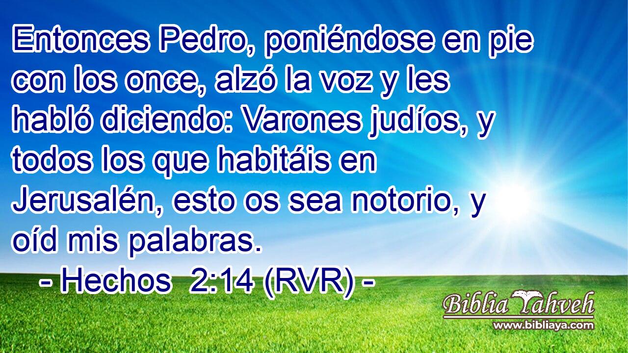 Entonces Pedro, poniéndose en pie con los once, alzó la voz y les habló diciendo: Varones judíos, y todos los que habitáis en Jerusalén, esto os sea notorio, y oíd mis palabras.