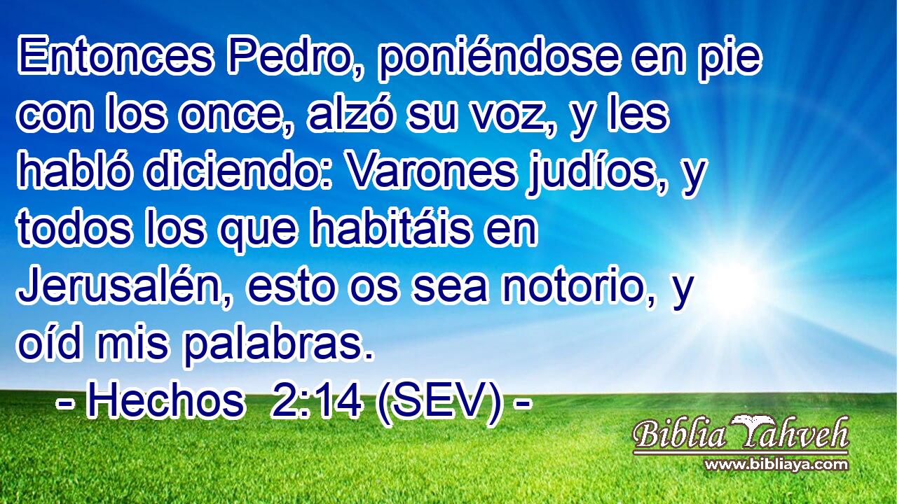Entonces Pedro, poniéndose en pie con los once, alzó su voz, y les habló diciendo: Varones judíos, y todos los que habitáis en Jerusalén, esto os sea notorio, y oíd mis palabras.