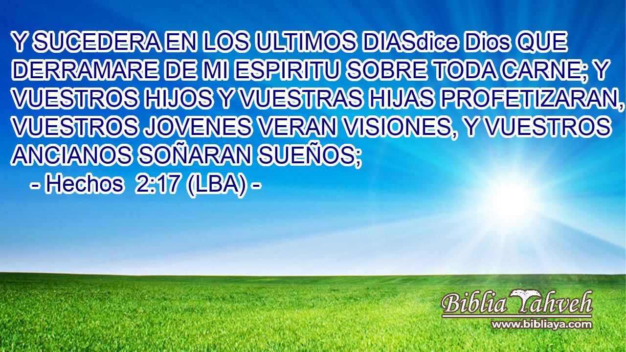 Y SUCEDERA EN LOS ULTIMOS DIASdice Dios QUE DERRAMARE DE MI ESPIRITU SOBRE TODA CARNE; Y VUESTROS HIJOS Y VUESTRAS HIJAS PROFETIZARAN, VUESTROS JOVENES VERAN VISIONES, Y VUESTROS ANCIANOS SOÑARAN SUEÑOS;