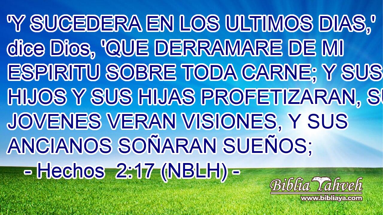  'Y SUCEDERA EN LOS ULTIMOS DIAS,' dice Dios, 'QUE DERRAMARE DE MI ESPIRITU SOBRE TODA CARNE; Y SUS HIJOS Y SUS HIJAS PROFETIZARAN, SUS JOVENES VERAN VISIONES, Y SUS ANCIANOS SOÑARAN SUEÑOS; 