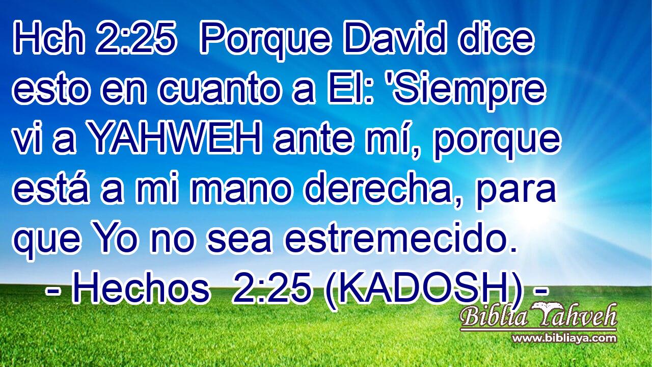 Hch 2:25  Porque David dice esto en cuanto a El: 'Siempre vi a YAHWEH ante mí, porque está a mi mano derecha, para que Yo no sea estremecido. 