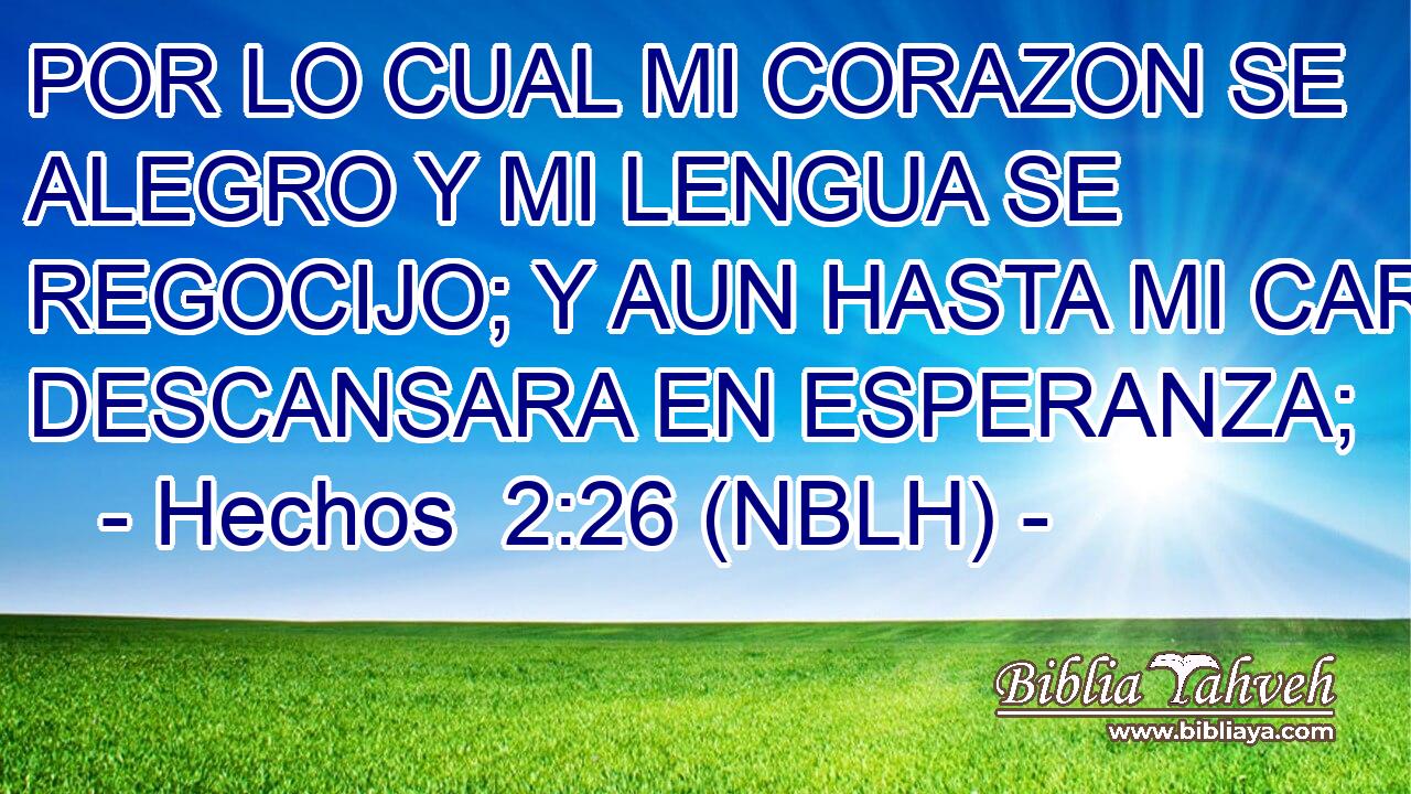  POR LO CUAL MI CORAZON SE ALEGRO Y MI LENGUA SE REGOCIJO; Y AUN HASTA MI CARNE DESCANSARA EN ESPERANZA; 
