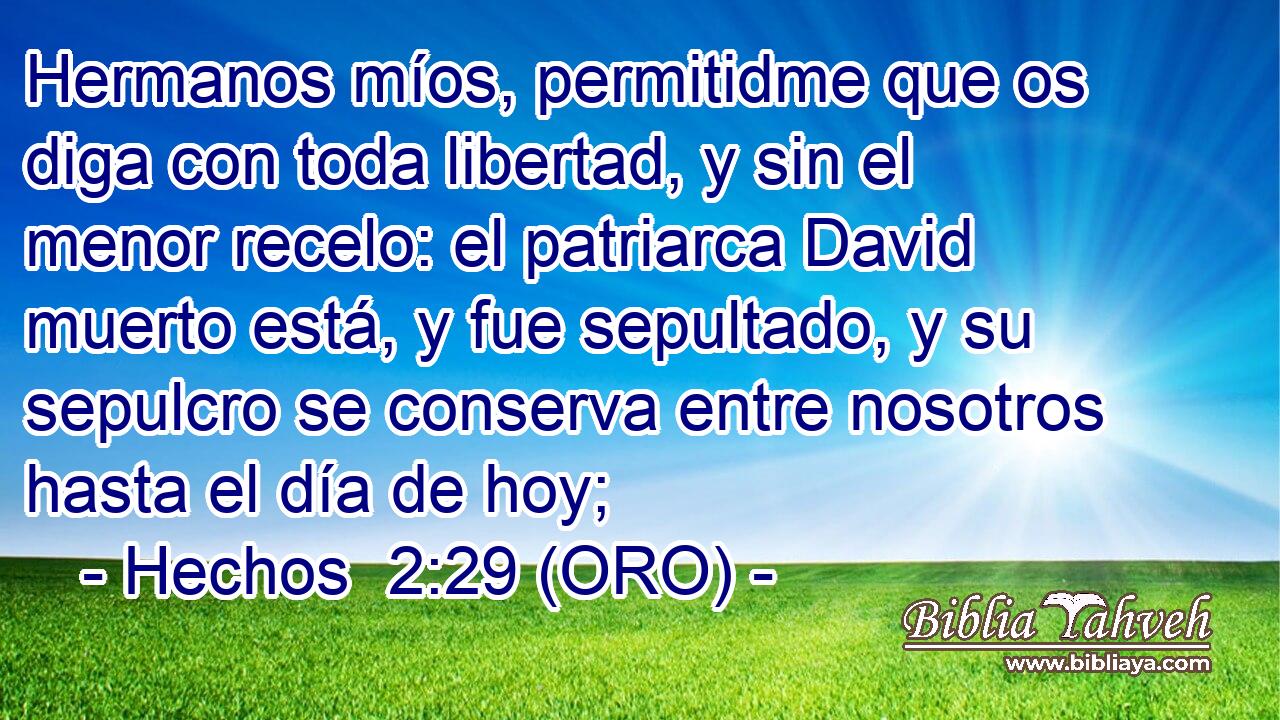  Hermanos míos, permitidme que os diga con toda libertad, y sin el menor recelo: el patriarca David muerto está, y fue sepultado, y su sepulcro se conserva entre nosotros hasta el día de hoy; 