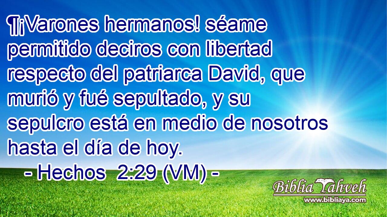  ¶¡Varones hermanos! séame permitido deciros con libertad respecto del patriarca David, que murió y fué sepultado, y su sepulcro está en medio de nosotros hasta el día de hoy. 