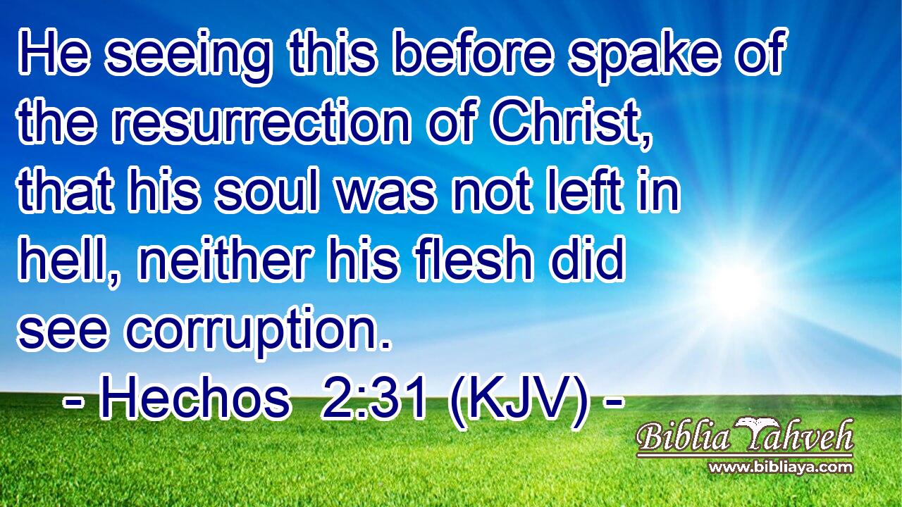 He seeing this before spake of the resurrection of Christ, that his soul was not left in hell, neither his flesh did see corruption.