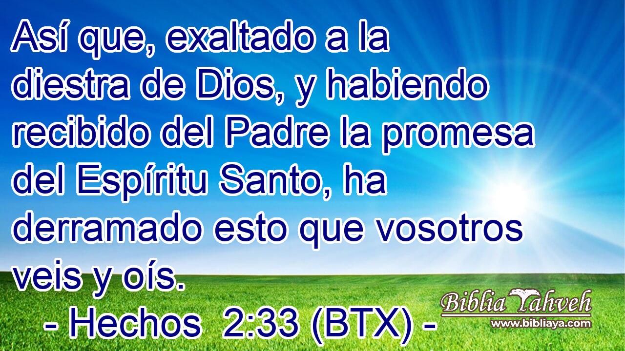 Así que, exaltado a la diestra de Dios, y habiendo recibido del Padre la promesa del Espíritu Santo, ha derramado esto que vosotros veis y oís.