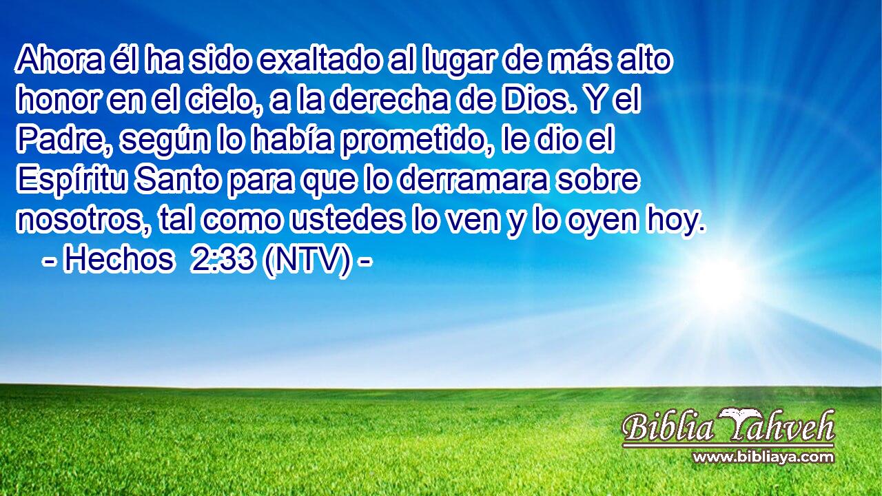 Ahora él ha sido exaltado al lugar de más alto honor en el cielo, a la derecha de Dios. Y el Padre, según lo había prometido, le dio el Espíritu Santo para que lo derramara sobre nosotros, tal como ustedes lo ven y lo oyen hoy.