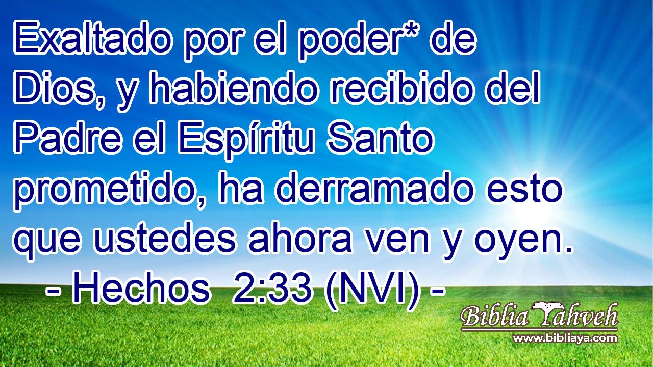  Exaltado por el poder* de Dios, y habiendo recibido del Padre el Espíritu Santo prometido, ha derramado esto que ustedes ahora ven y oyen. 