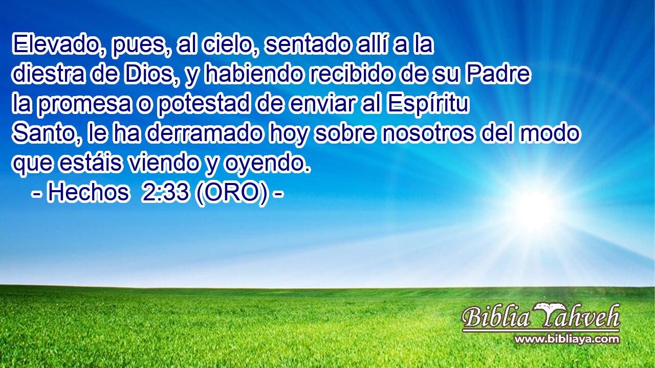  Elevado, pues, al cielo, sentado allí a la diestra de Dios, y habiendo recibido de su Padre la promesa o potestad de enviar al Espíritu Santo, le ha derramado hoy sobre nosotros del modo que estáis viendo y oyendo. 