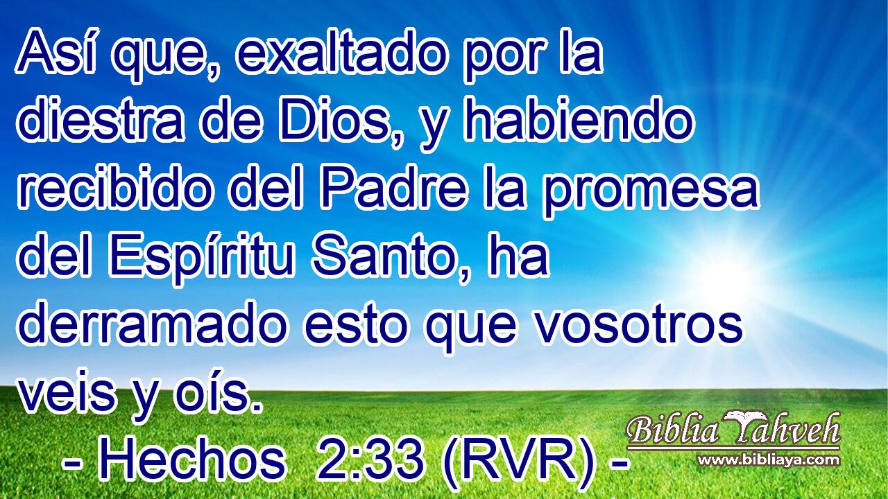 Así que, exaltado por la diestra de Dios, y habiendo recibido del Padre la promesa del Espíritu Santo, ha derramado esto que vosotros veis y oís.