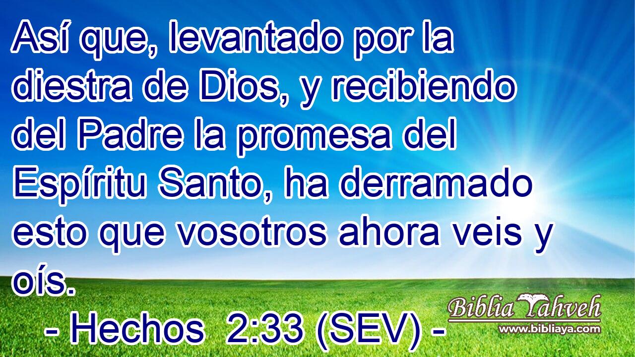 Así que, levantado por la diestra de Dios, y recibiendo del Padre la promesa del Espíritu Santo, ha derramado esto que vosotros ahora veis y oís.