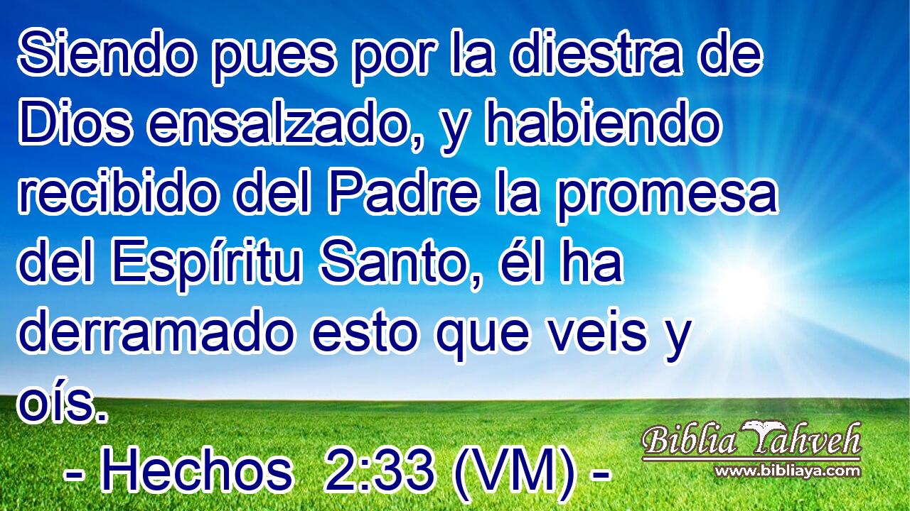  Siendo pues por la diestra de Dios ensalzado, y habiendo recibido del Padre la promesa del Espíritu Santo, él ha derramado esto que veis y oís. 