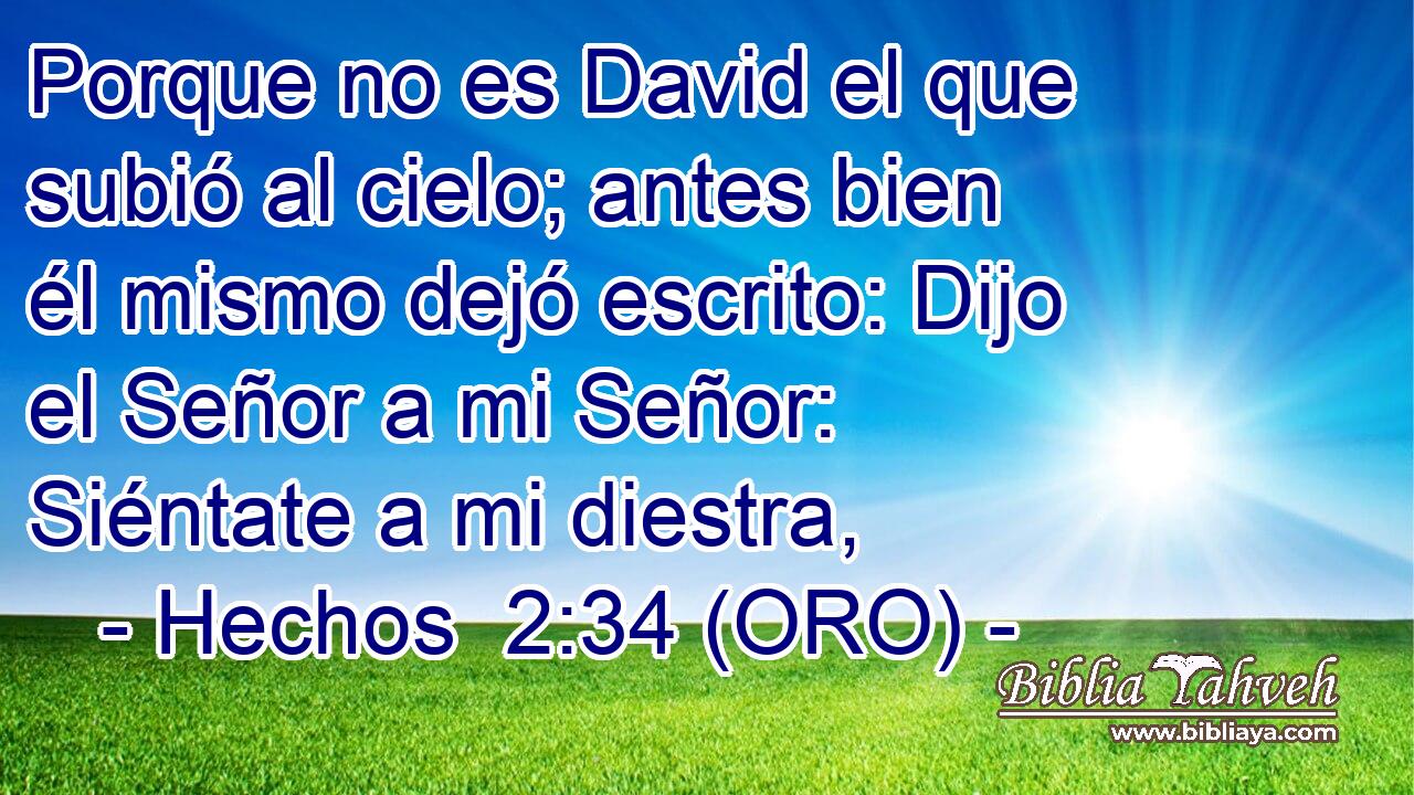  Porque no es David el que subió al cielo; antes bien él mismo dejó escrito: Dijo el Señor a mi Señor: Siéntate a mi diestra, 