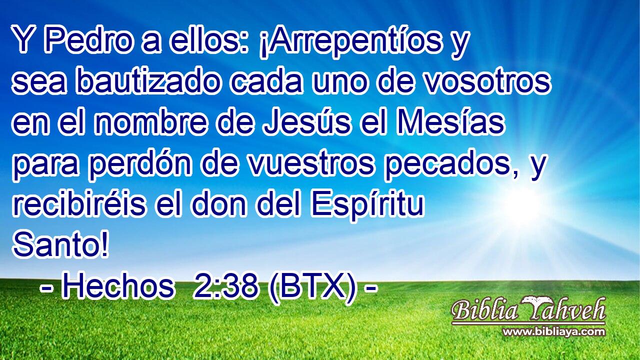 Y Pedro a ellos: ¡Arrepentíos y sea bautizado cada uno de vosotros en el nombre de Jesús el Mesías para perdón de vuestros pecados, y recibiréis el don del Espíritu Santo!