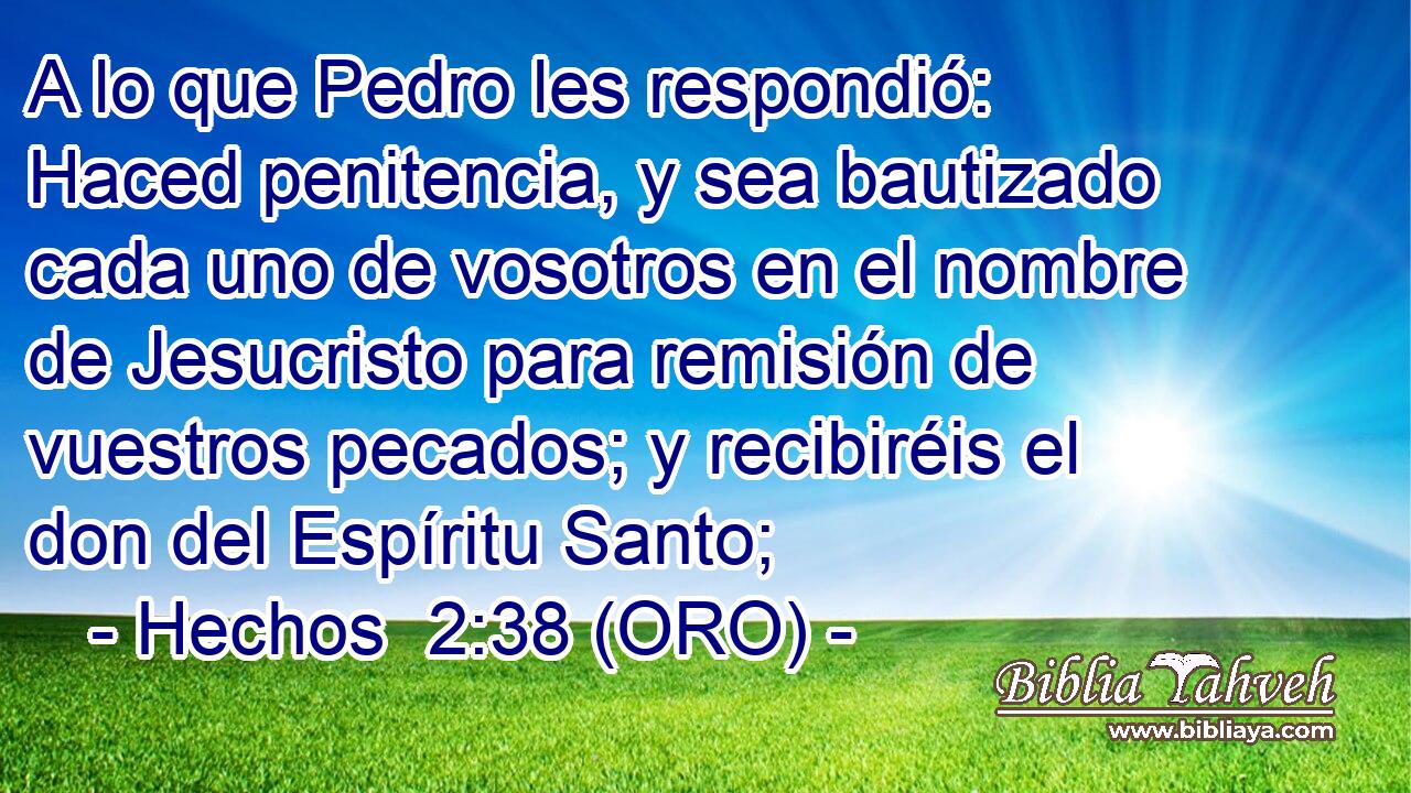  A lo que Pedro les respondió: Haced penitencia, y sea bautizado cada uno de vosotros en el nombre de Jesucristo para remisión de vuestros pecados; y recibiréis el don del Espíritu Santo; 