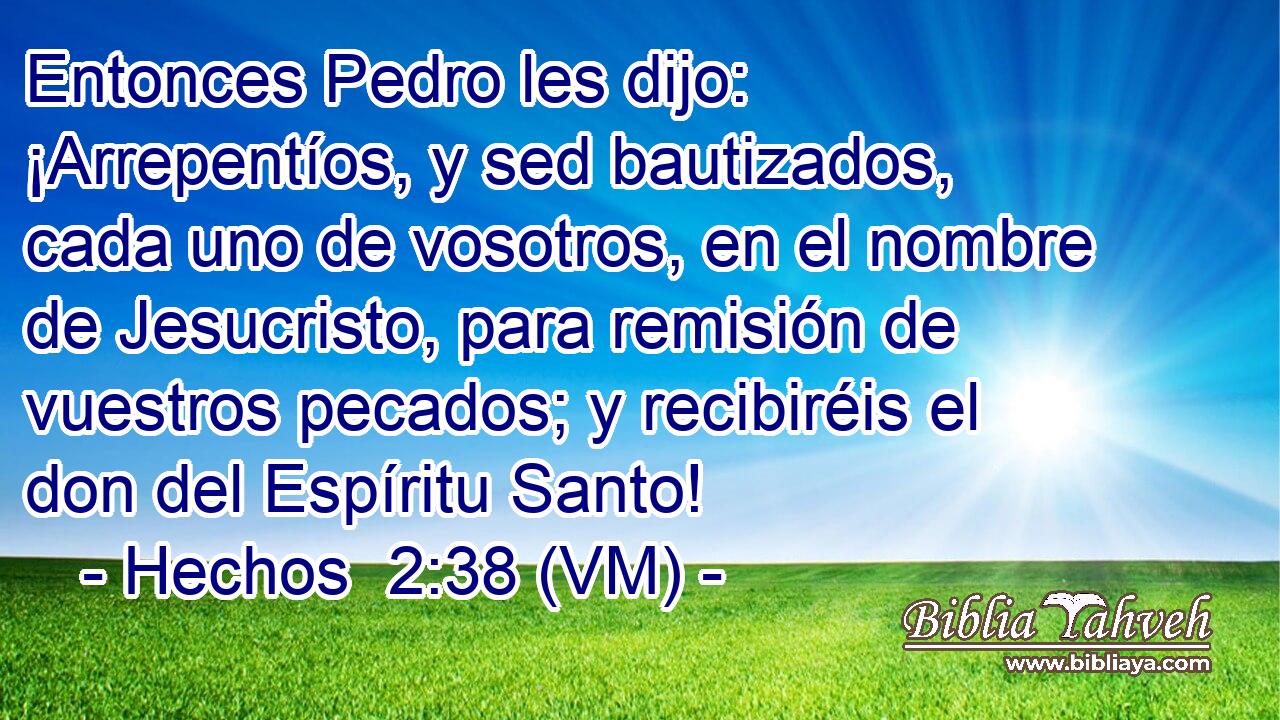  Entonces Pedro les dijo: ¡Arrepentíos, y sed bautizados, cada uno de vosotros, en el nombre de Jesucristo, para remisión de vuestros pecados; y recibiréis el don del Espíritu Santo! 