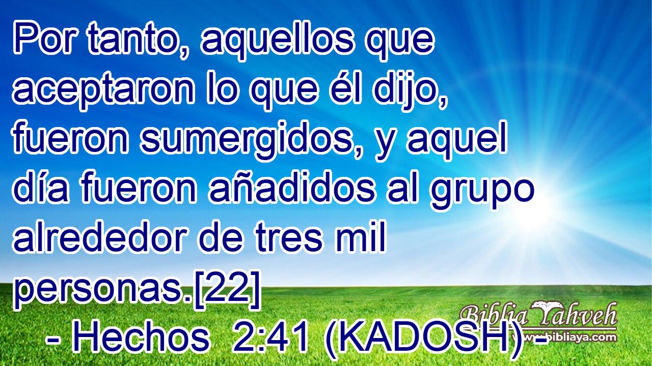  Por tanto, aquellos que aceptaron lo que él dijo, fueron sumergidos, y aquel día fueron añadidos al grupo alrededor de tres mil personas.[22] 