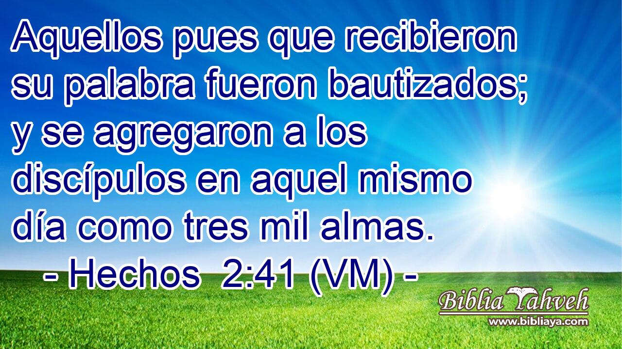  Aquellos pues que recibieron su palabra fueron bautizados; y se agregaron a los discípulos en aquel mismo día como tres mil almas. 