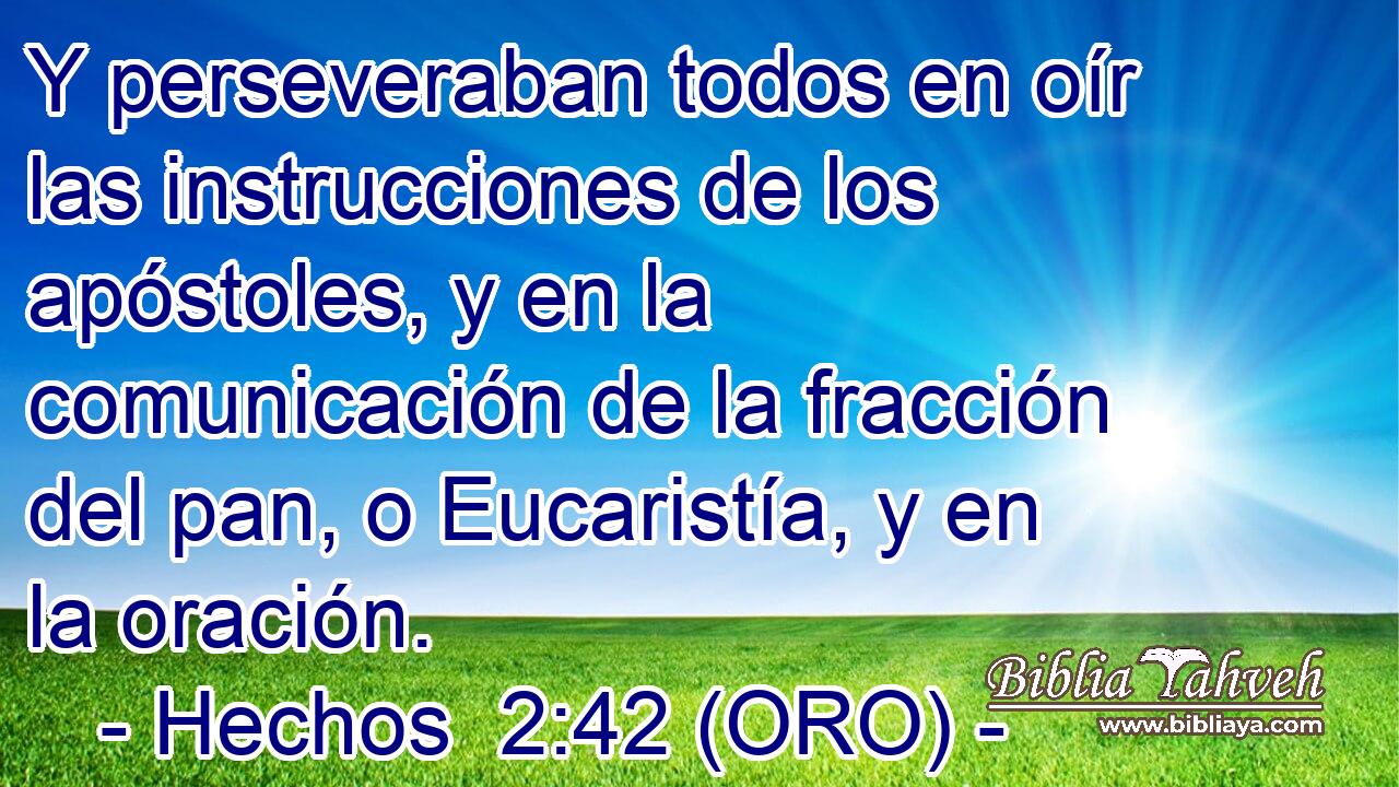 Y perseveraban todos en oír las instrucciones de los apóstoles, y en la comunicación de la fracción del pan, o Eucaristía, y en la oración. 