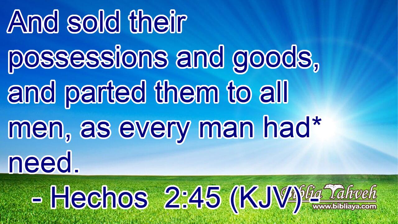 And sold their possessions and goods, and parted them to all men, as every man had* need.