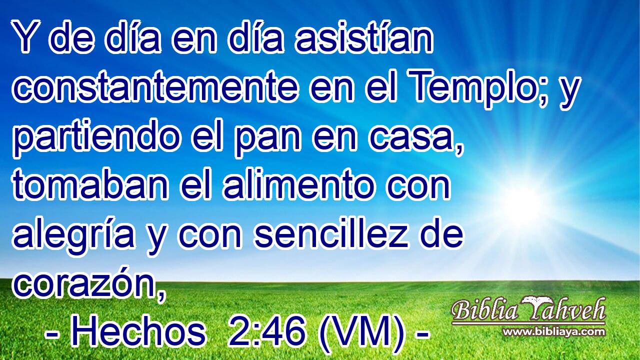  Y de día en día asistían constantemente en el Templo; y partiendo el pan en casa, tomaban el alimento con alegría y con sencillez de corazón, 