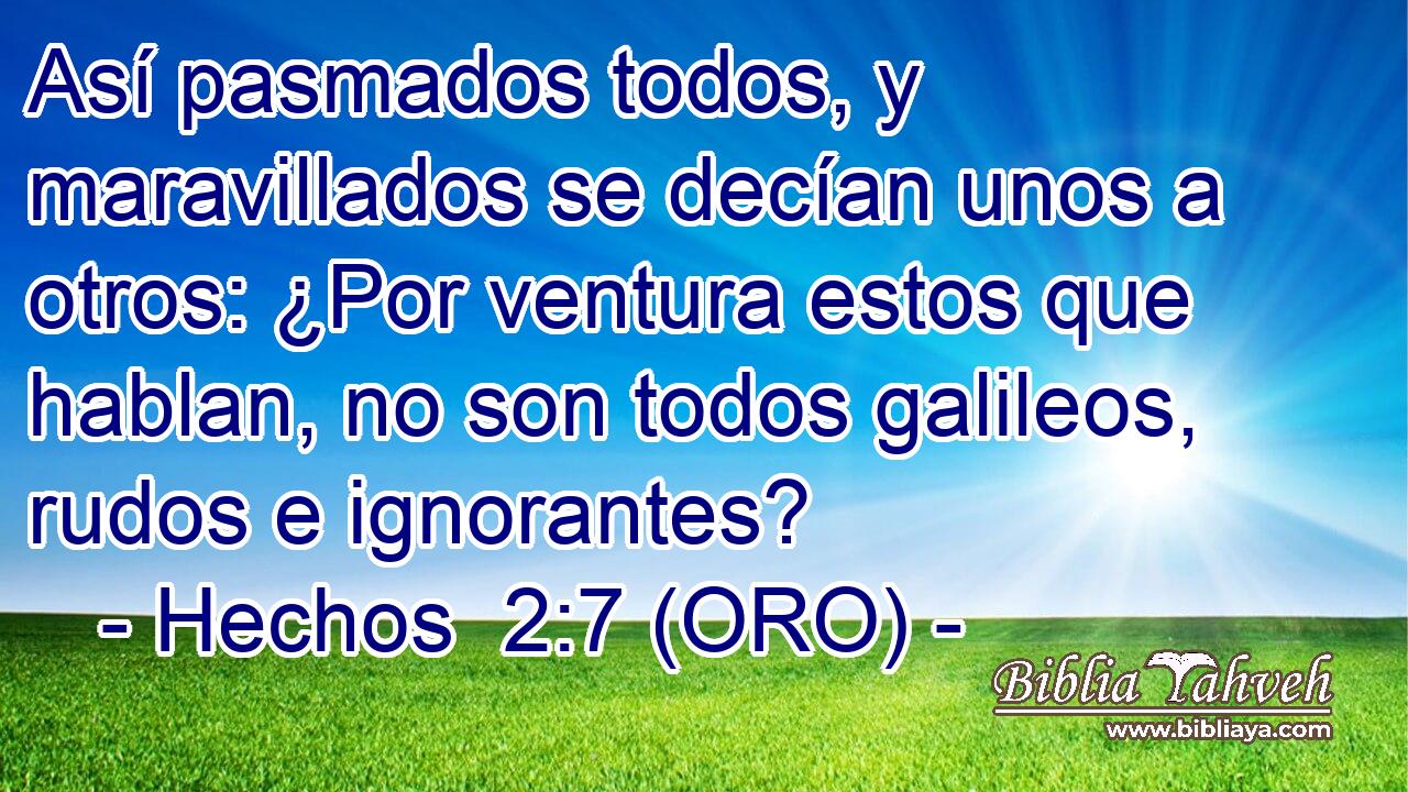  Así pasmados todos, y maravillados se decían unos a otros: ¿Por ventura estos que hablan, no son todos galileos, rudos e ignorantes? 