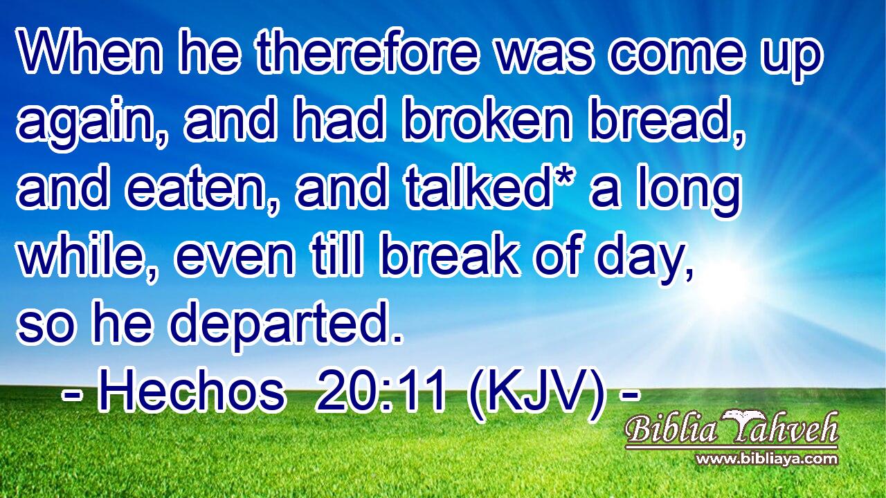 When he therefore was come up again, and had broken bread, and eaten, and talked* a long while, even till break of day, so he departed.
