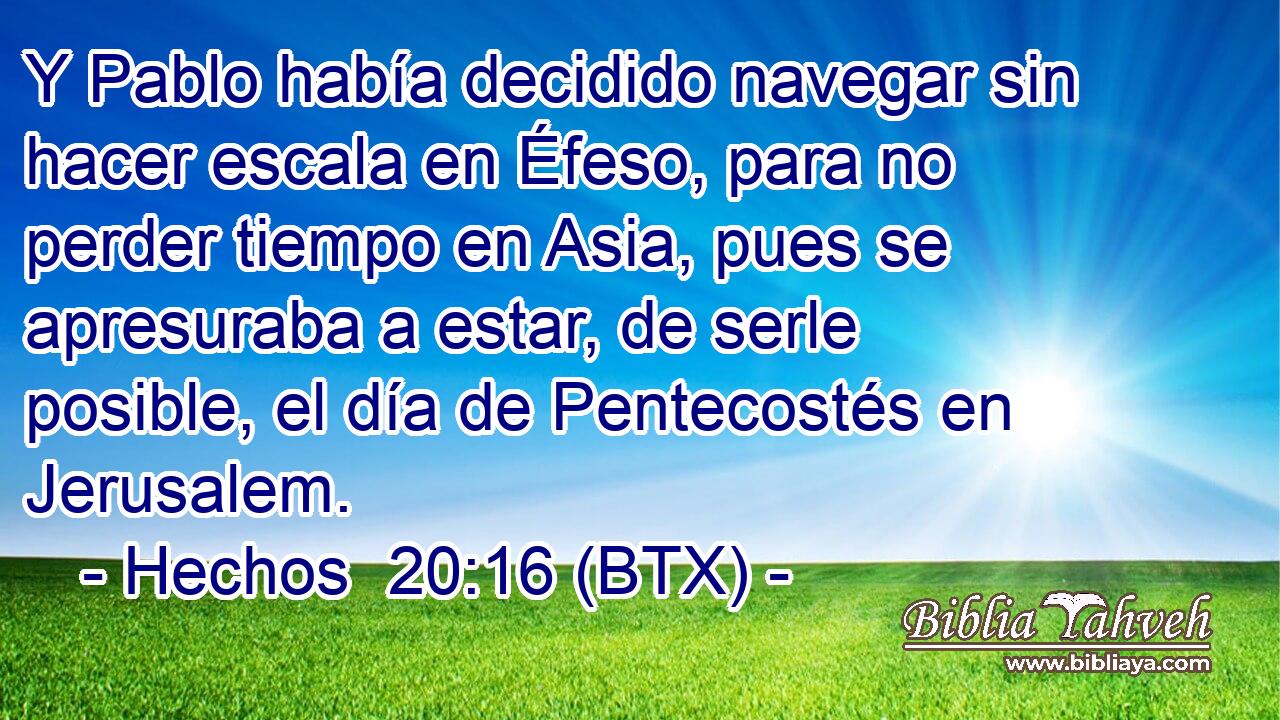Y Pablo había decidido navegar sin hacer escala en Éfeso, para no perder tiempo en Asia, pues se apresuraba a estar, de serle posible, el día de Pentecostés en Jerusalem.