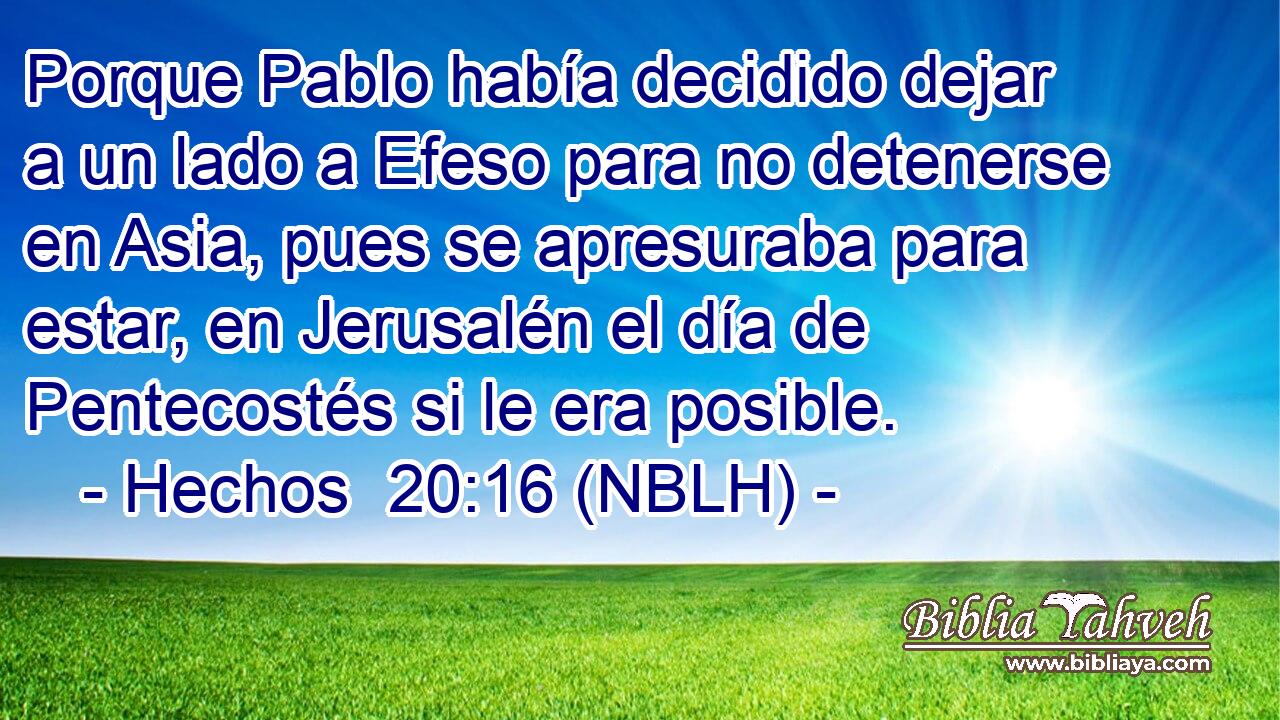  Porque Pablo había decidido dejar a un lado a Efeso para no detenerse en Asia, pues se apresuraba para estar, en Jerusalén el día de Pentecostés si le era posible. 