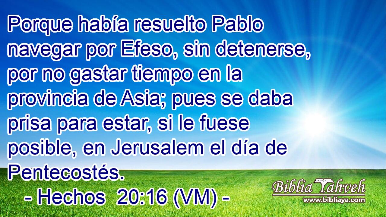 Porque había resuelto Pablo navegar por Efeso, sin detenerse, por no gastar tiempo en la provincia de Asia; pues se daba prisa para estar, si le fuese posible, en Jerusalem el día de Pentecostés. 