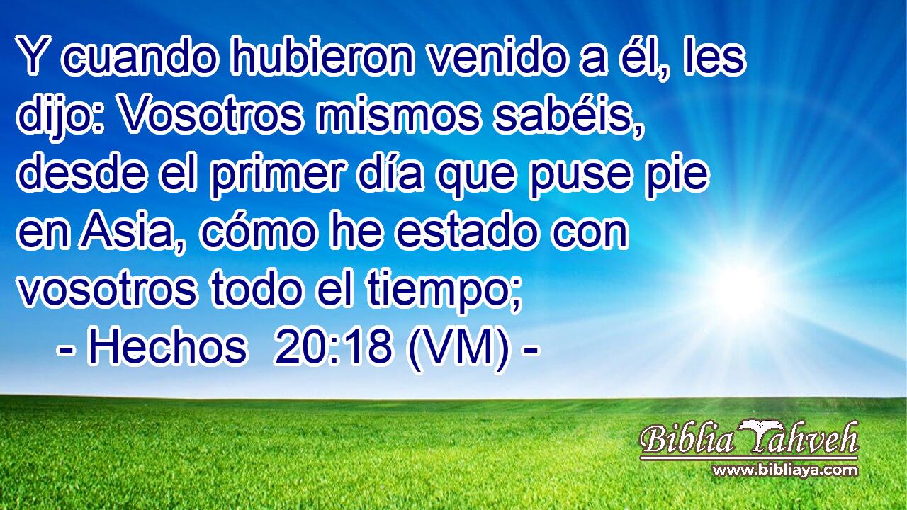  Y cuando hubieron venido a él, les dijo: Vosotros mismos sabéis, desde el primer día que puse pie en Asia, cómo he estado con vosotros todo el tiempo; 