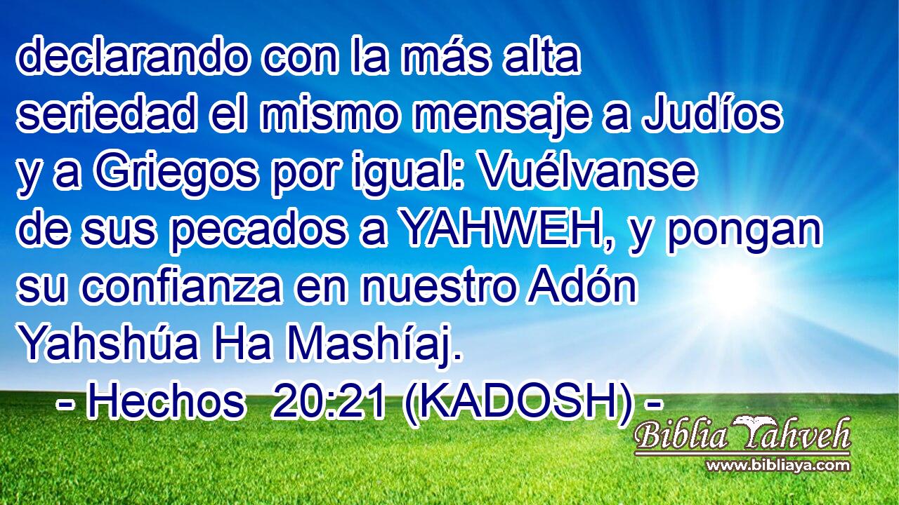  declarando con la más alta seriedad el mismo mensaje a Judíos y a Griegos por igual: Vuélvanse de sus pecados a YAHWEH, y pongan su confianza en nuestro Adón Yahshúa Ha Mashíaj. 