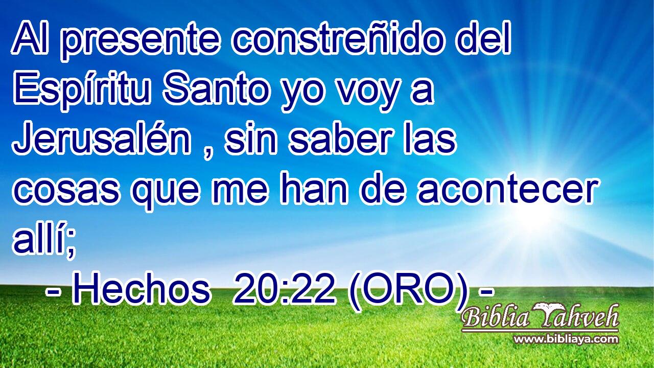  Al presente constreñido del Espíritu Santo yo voy a Jerusalén , sin saber las cosas que me han de acontecer allí; 