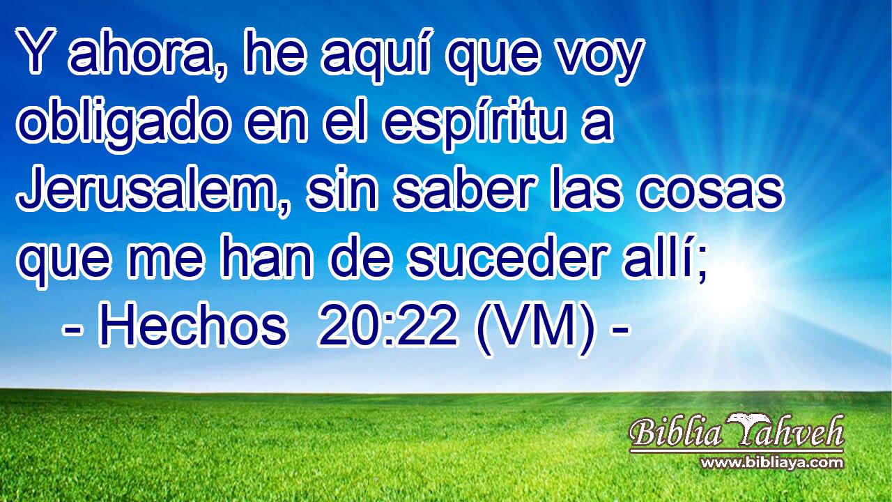  Y ahora, he aquí que voy obligado en el espíritu a Jerusalem, sin saber las cosas que me han de suceder allí; 