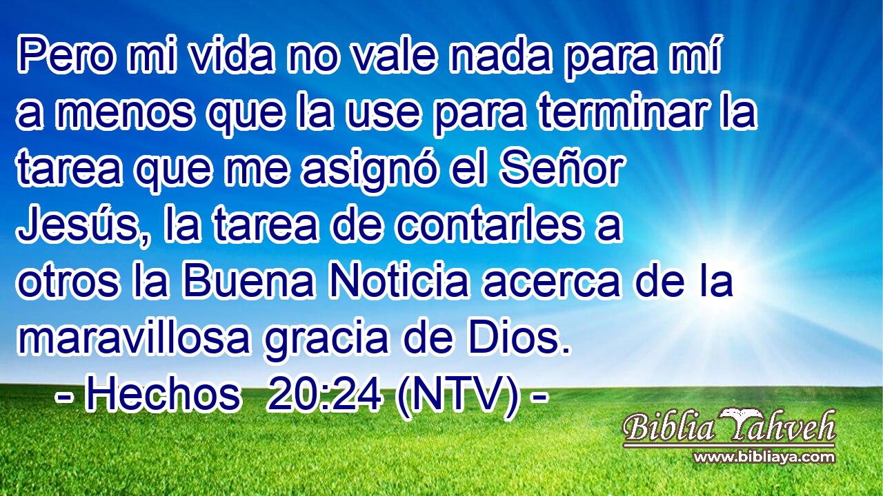 Pero mi vida no vale nada para mí a menos que la use para terminar la tarea que me asignó el Señor Jesús, la tarea de contarles a otros la Buena Noticia acerca de la maravillosa gracia de Dios.