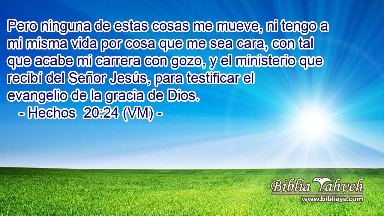  Pero ninguna de estas cosas me mueve, ni tengo a mi misma vida por cosa que me sea cara, con tal que acabe mi carrera con gozo, y el ministerio que recibí del Señor Jesús, para testificar el evangelio de la gracia de Dios. 