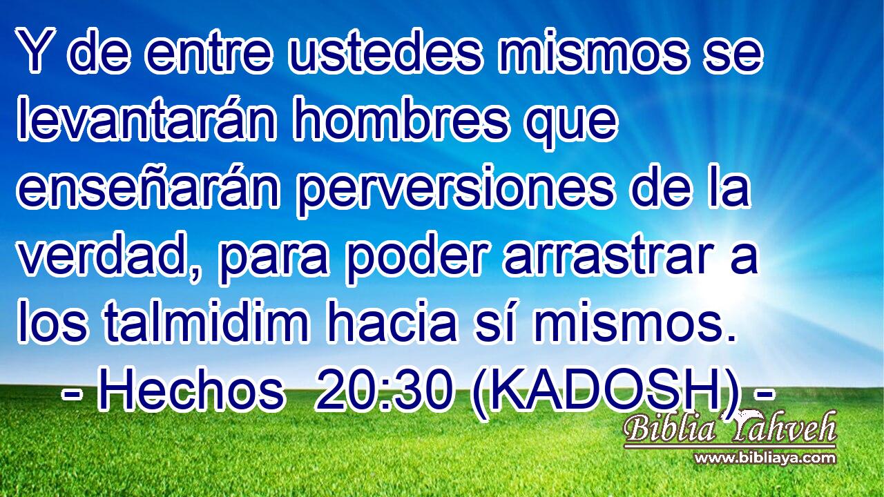  Y de entre ustedes mismos se levantarán hombres que enseñarán perversiones de la verdad, para poder arrastrar a los talmidim hacia sí mismos. 