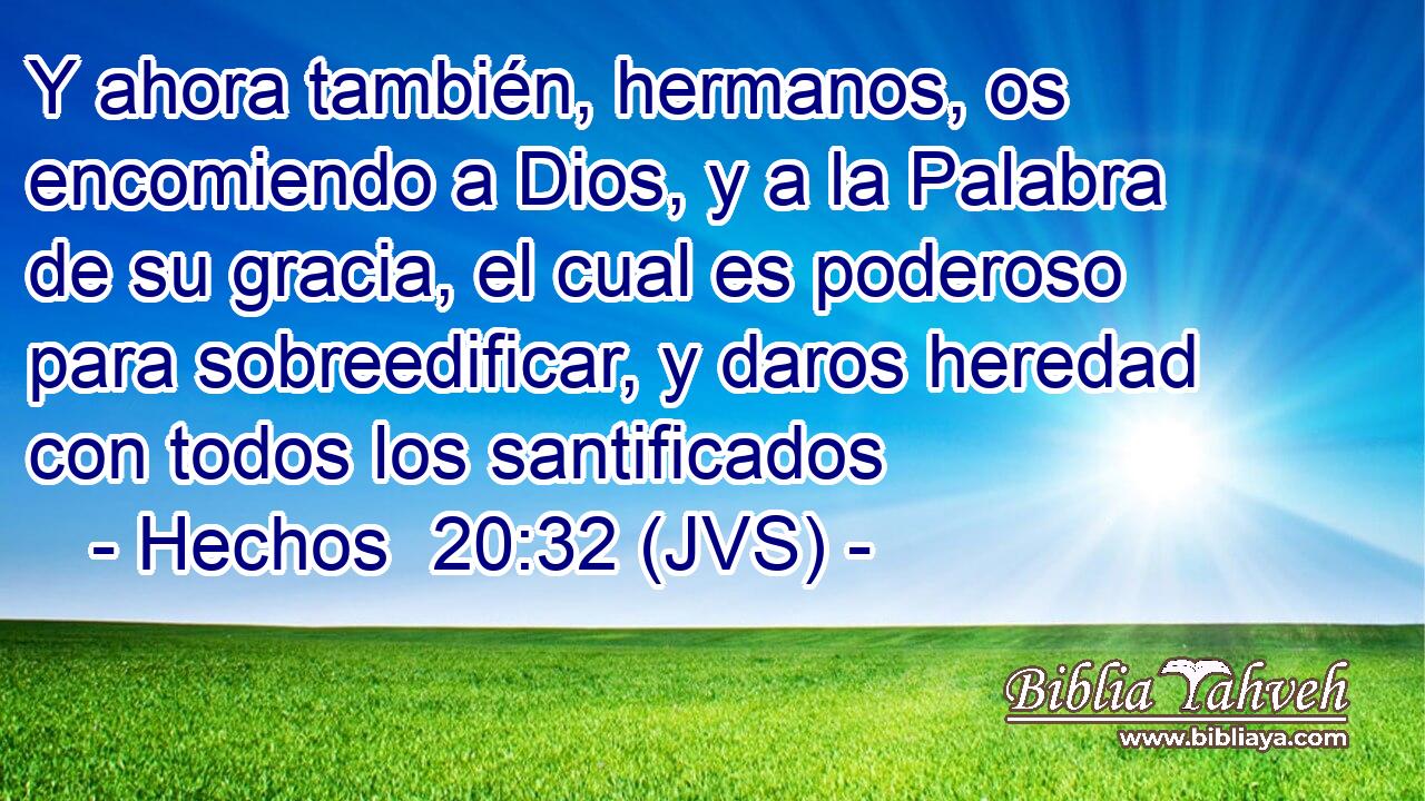Y ahora también, hermanos, os encomiendo a Dios, y a la Palabra de su gracia, el cual es poderoso para sobreedificar, y daros heredad con todos los santificados