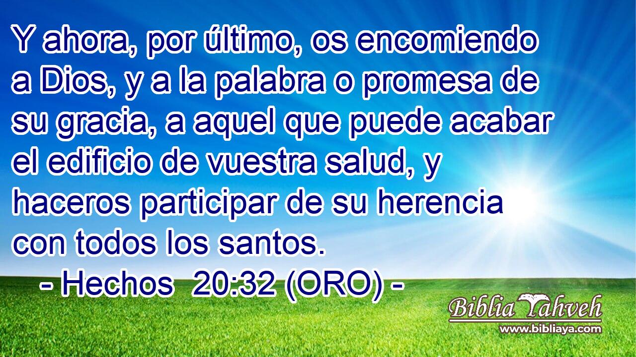  Y ahora, por último, os encomiendo a Dios, y a la palabra o promesa de su gracia, a aquel que puede acabar el edificio de vuestra salud, y haceros participar de su herencia con todos los santos. 
