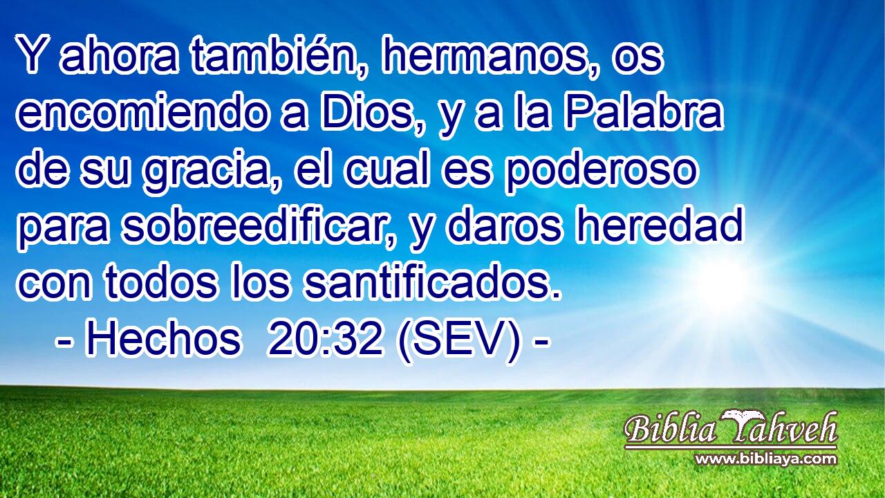 Y ahora también, hermanos, os encomiendo a Dios, y a la Palabra de su gracia, el cual es poderoso para sobreedificar, y daros heredad con todos los santificados.