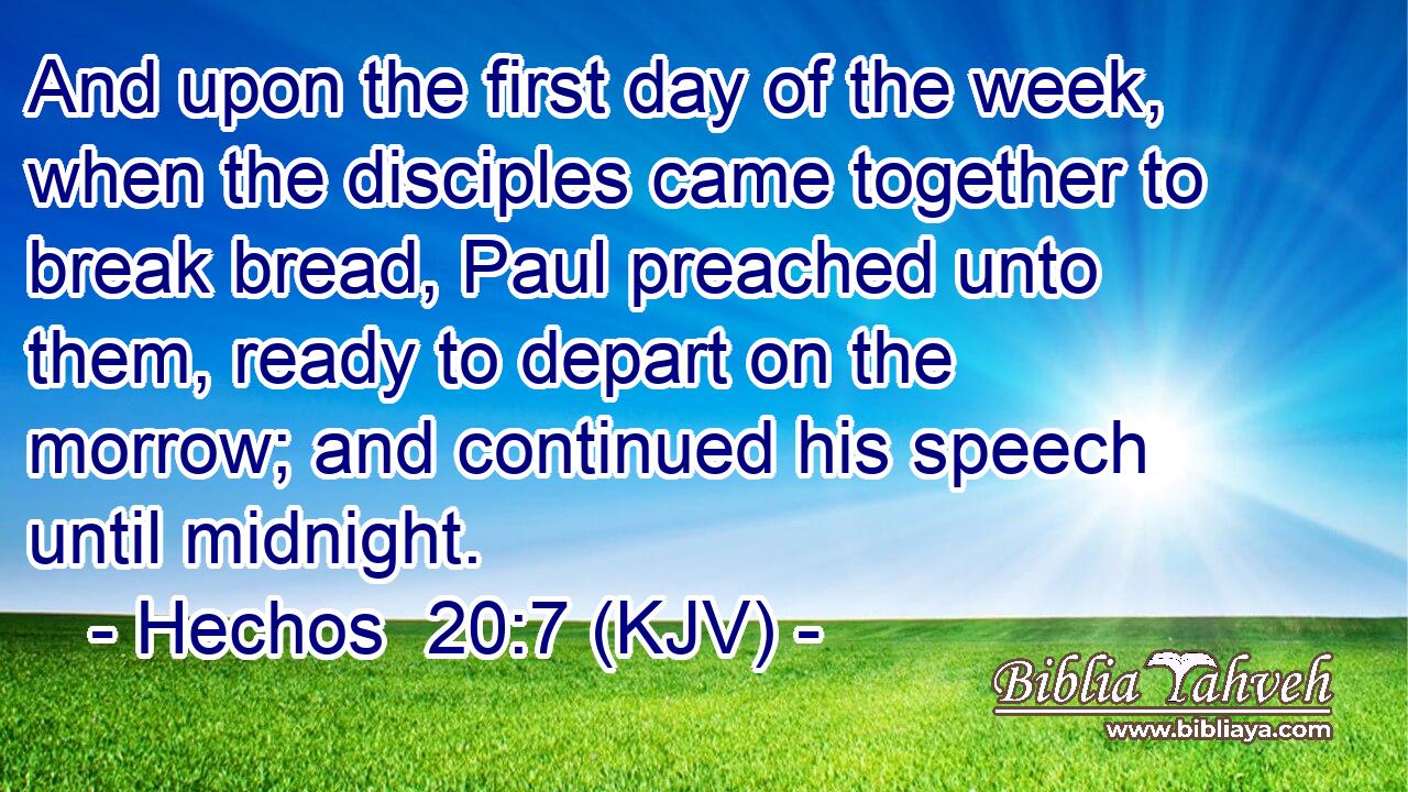 And upon the first day of the week, when the disciples came together to break bread, Paul preached unto them, ready to depart on the morrow; and continued his speech until midnight.