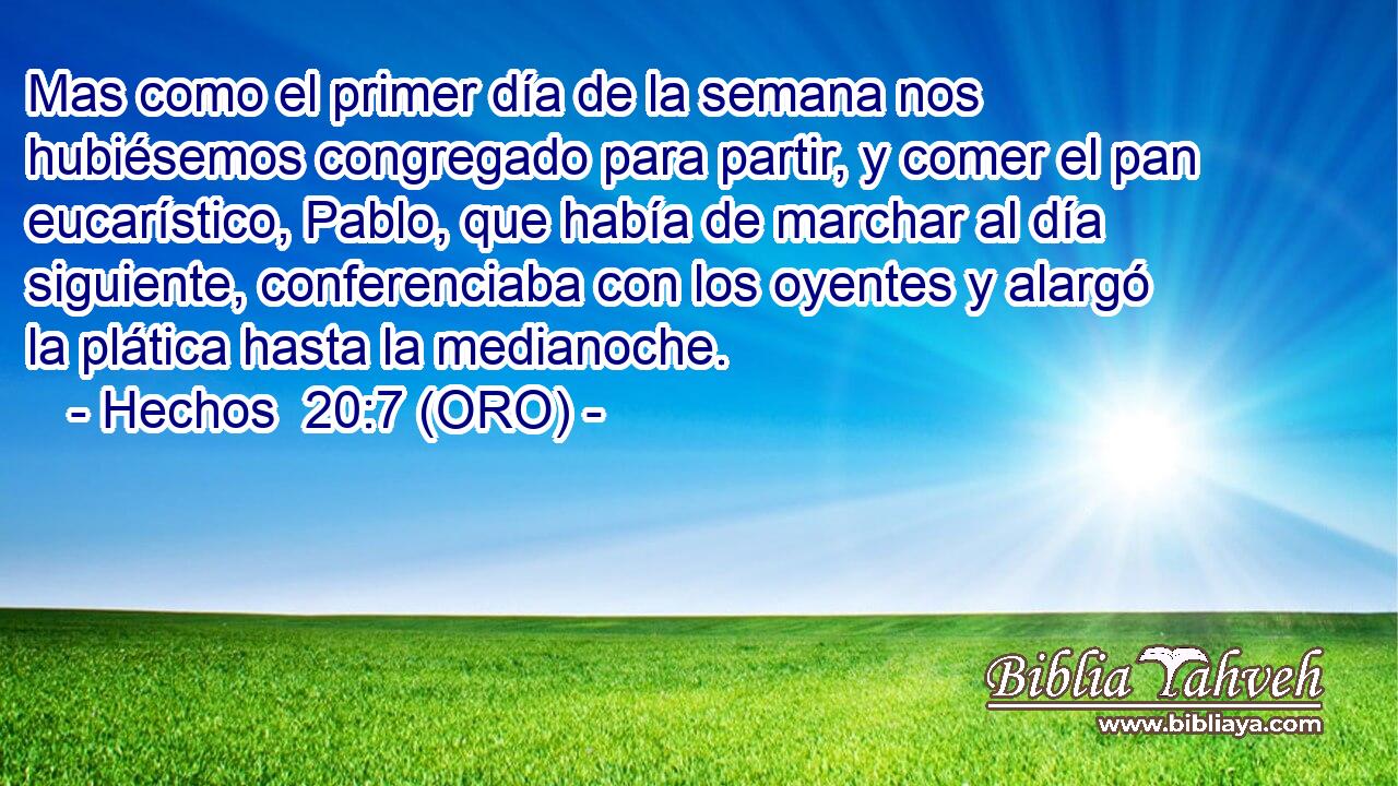  Mas como el primer día de la semana nos hubiésemos congregado para partir, y comer el pan eucarístico, Pablo, que había de marchar al día siguiente, conferenciaba con los oyentes y alargó la plática hasta la medianoche. 