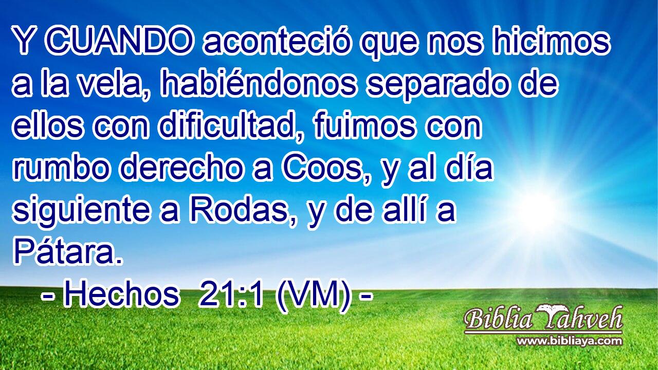  Y CUANDO aconteció que nos hicimos a la vela, habiéndonos separado de ellos con dificultad, fuimos con rumbo derecho a Coos, y al día siguiente a Rodas, y de allí a Pátara. 
