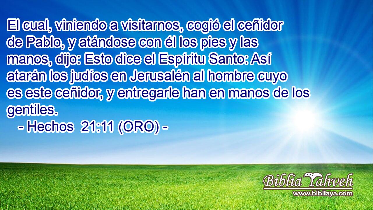  El cual, viniendo a visitarnos, cogió el ceñidor de Pablo, y atándose con él los pies y las manos, dijo: Esto dice el Espíritu Santo: Así atarán los judíos en Jerusalén al hombre cuyo es este ceñidor, y entregarle han en manos de los gentiles. 