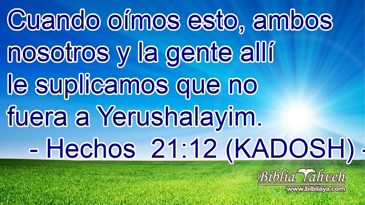  Cuando oímos esto, ambos nosotros y la gente allí le suplicamos que no fuera a Yerushalayim. 