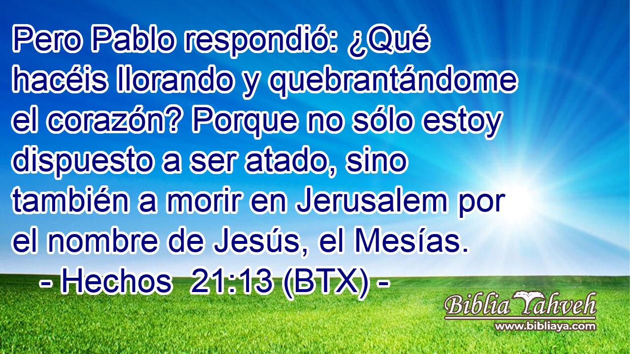 Pero Pablo respondió: ¿Qué hacéis llorando y quebrantándome el corazón? Porque no sólo estoy dispuesto a ser atado, sino también a morir en Jerusalem por el nombre de Jesús, el Mesías.