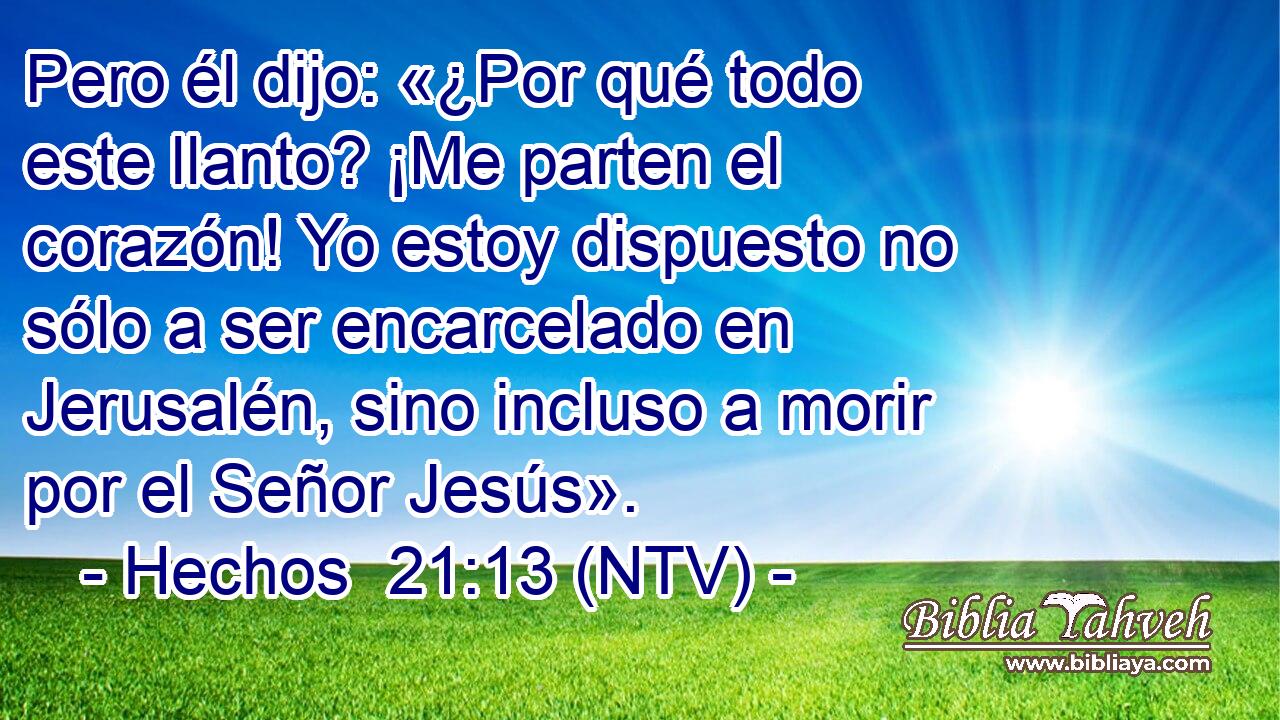 Pero él dijo: «¿Por qué todo este llanto? ¡Me parten el corazón! Yo estoy dispuesto no sólo a ser encarcelado en Jerusalén, sino incluso a morir por el Señor Jesús».