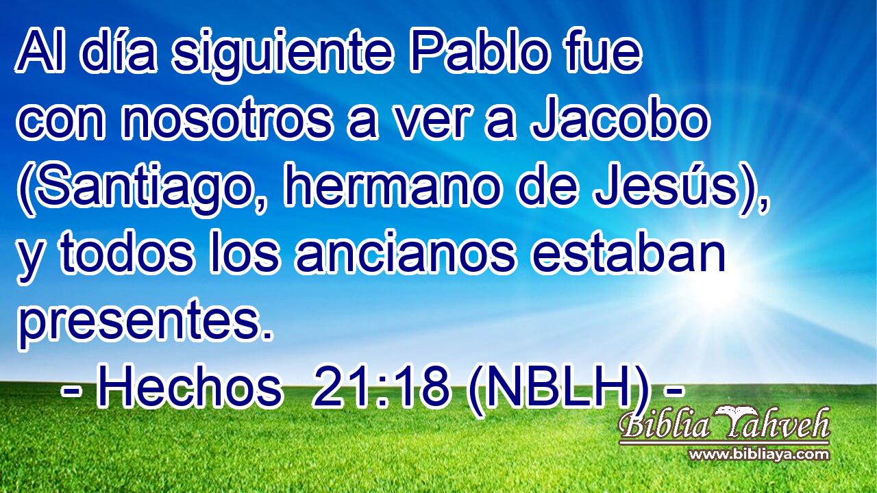  Al día siguiente Pablo fue con nosotros a ver a Jacobo (Santiago, hermano de Jesús), y todos los ancianos estaban presentes. 