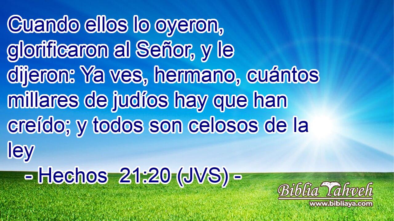 Cuando ellos lo oyeron, glorificaron al Señor, y le dijeron: Ya ves, hermano, cuántos millares de judíos hay que han creído; y todos son celosos de la ley